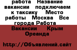 работа › Название вакансии ­ подключаем к таксику  › Место работы ­ Москва - Все города Работа » Вакансии   . Крым,Ореанда